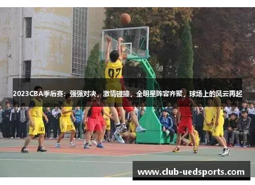 2023CBA季后赛:强强对决,激情碰撞,全明星阵容齐聚,球场上的风云再起