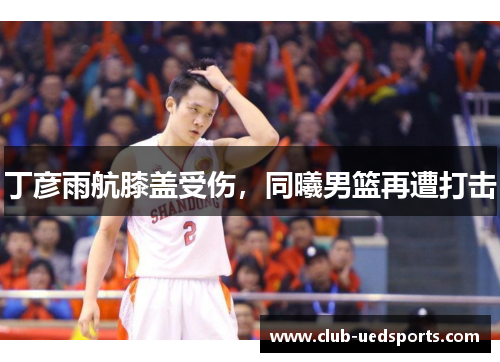 丁彦雨航膝盖受伤,同曦男篮再遭打击