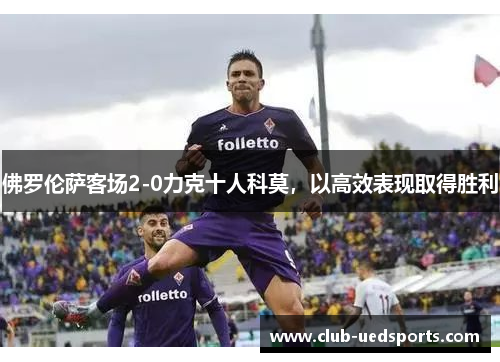 佛罗伦萨客场2-0力克十人科莫,以高效表现取得胜利