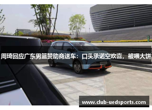 周琦回应广东男篮赞助商送车:口头承诺空欢喜,被喂大饼