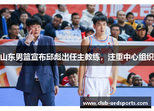 山东男篮宣布邱彪出任主教练，注重中心组织