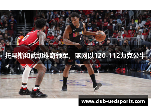 托马斯和武切维奇领军,篮网以120-112力克公牛 托马斯和武切维奇领军,篮网以120-112力克公牛